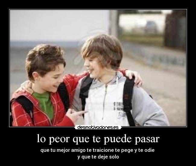 lo peor que te puede pasar - que tu mejor amigo te traicione te pege y te odie
y que te deje solo