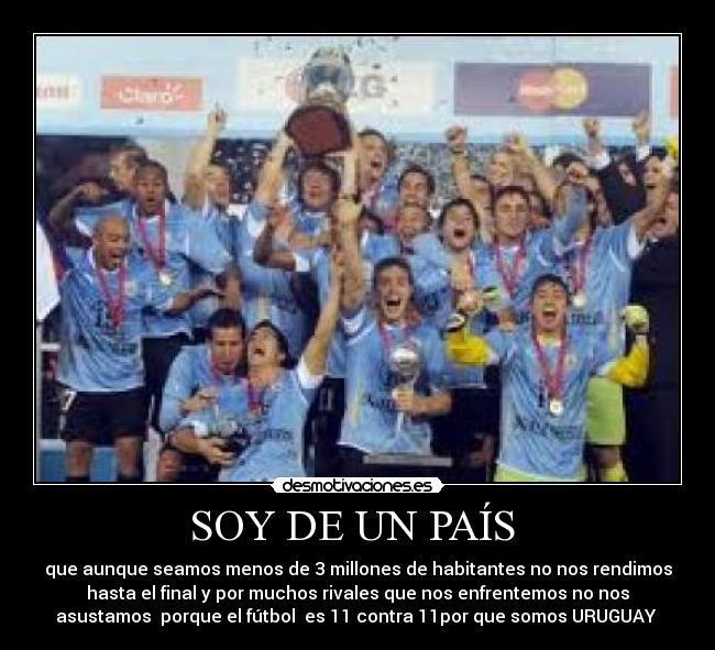 SOY DE UN PAÍS - que aunque seamos menos de 3 millones de habitantes no nos rendimos
hasta el final y por muchos rivales que nos enfrentemos no nos
asustamos porque el fútbol es 11 contra 11por que somos URUGUAY