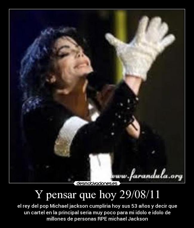 Y pensar que hoy 29/08/11 - el rey del pop Michael jackson cumpliria hoy sus 53 años y decir que
un cartel en la principal seria muy poco para mi idolo e idolo de
millones de personas RPE michael Jackson