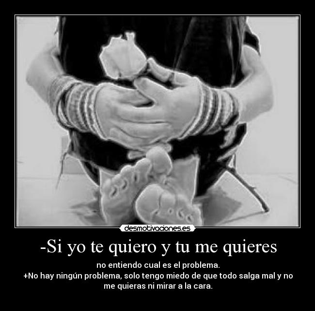 -Si yo te quiero y tu me quieres - no entiendo cual es el problema.
+No hay ningún problema, solo tengo miedo de que todo salga mal y no
me quieras ni mirar a la cara.
