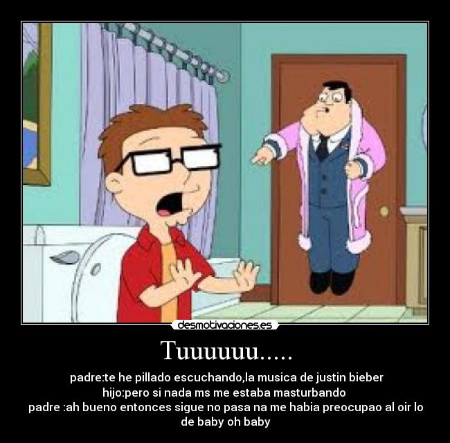 Tuuuuuu..... -  padre:te he pillado escuchando,la musica de justin bieber
hijo:pero si nada ms me estaba masturbando 
padre :ah bueno entonces sigue no pasa na me habia preocupao al oir lo
de baby oh baby