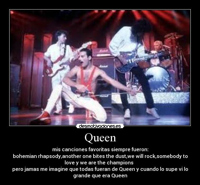 Queen - mis canciones favoritas siempre fueron:
bohemian rhapsody,another one bites the dust,we will rock,somebody to
love y we are the champions  
pero jamas me imagine que todas fueran de Queen y cuando lo supe vi lo
grande que era Queen