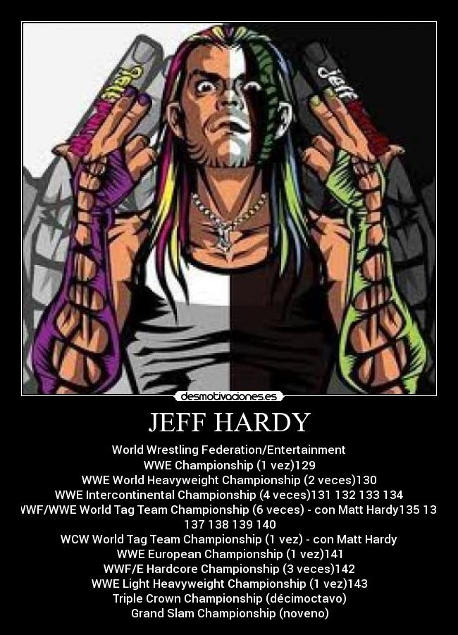 JEFF HARDY - World Wrestling Federation/Entertainment
WWE Championship (1 vez)129
WWE World Heavyweight Championship (2 veces)130
WWE Intercontinental Championship (4 veces)131 132 133 134
WWF/WWE World Tag Team Championship (6 veces) - con Matt Hardy135 136
137 138 139 140
WCW World Tag Team Championship (1 vez) - con Matt Hardy
WWE European Championship (1 vez)141
WWF/E Hardcore Championship (3 veces)142
WWE Light Heavyweight Championship (1 vez)143
Triple Crown Championship (décimoctavo)
Grand Slam Championship (noveno)