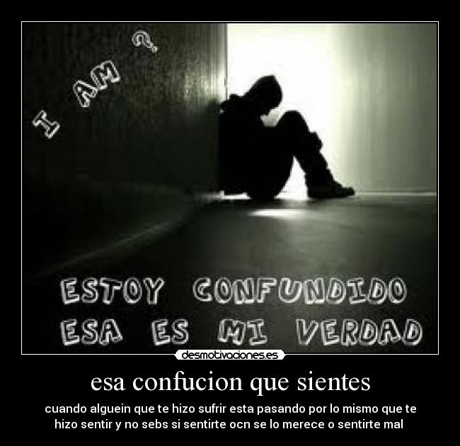 esa confucion que sientes - cuando alguein que te hizo sufrir esta pasando por lo mismo que te
hizo sentir y no sebs si sentirte ocn se lo merece o sentirte mal