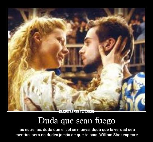 Duda que sean fuego - las estrellas, duda que el sol se mueva, duda que la verdad sea
mentira, pero no dudes jamás de que te amo. William Shakespeare