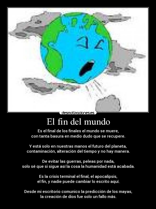 El fin del mundo - Es el final de los finales el mundo se muere,
con tanta basura en medio dudo que se recupere.

Y está solo en nuestras manos el futuro del planeta,
contaminación, alteración del tiempo y no hay manera.

De evitar las guerras, peleas por nada,
solo sé que si sigue así la cosa la humanidad está acabada.

Es la crisis terminal el final, el apocalipsis,
el fin, y nadie puede cambiar lo escrito aquí.

Desde mi escritorio comunico la predicción de los mayas,
la creación de dios fue solo un fallo más.
