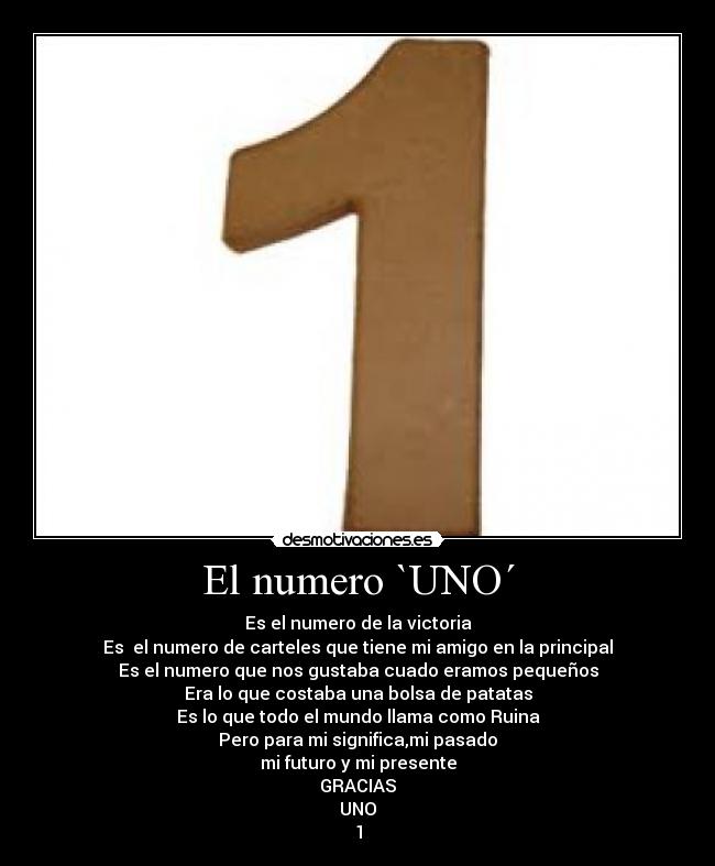 El numero `UNO´ - Es el numero de la victoria
Es el numero de carteles que tiene mi amigo en la principal
Es el numero que nos gustaba cuado eramos pequeños
Era lo que costaba una bolsa de patatas
Es lo que todo el mundo llama como Ruina
Pero para mi significa,mi pasado
mi futuro y mi presente
GRACIAS
UNO
1