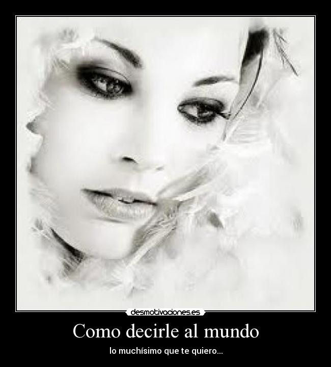 Como decirle al mundo - lo muchísimo que te quiero...