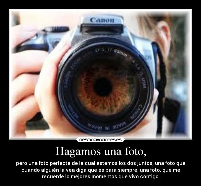 Hagamos una foto, - pero una foto perfecta de la cual estemos los dos juntos, una foto que
cuando alguién la vea diga que es para siempre, una foto, que me
recuerde lo mejores momentos que vivo contigo.