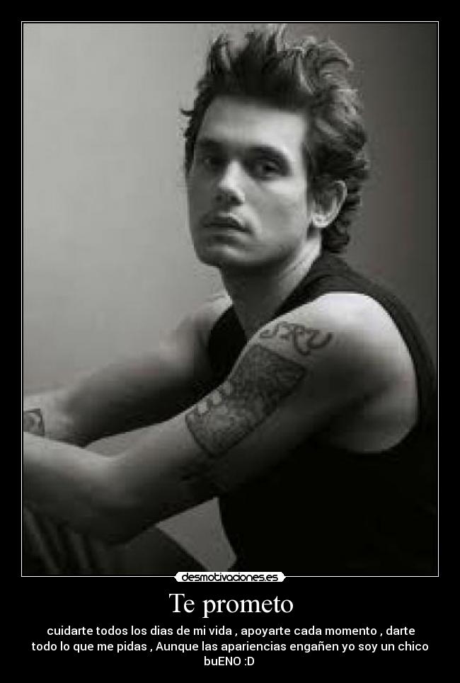 Te prometo - cuidarte todos los dias de mi vida , apoyarte cada momento , darte
todo lo que me pidas , Aunque las apariencias engañen yo soy un chico
buENO :D
