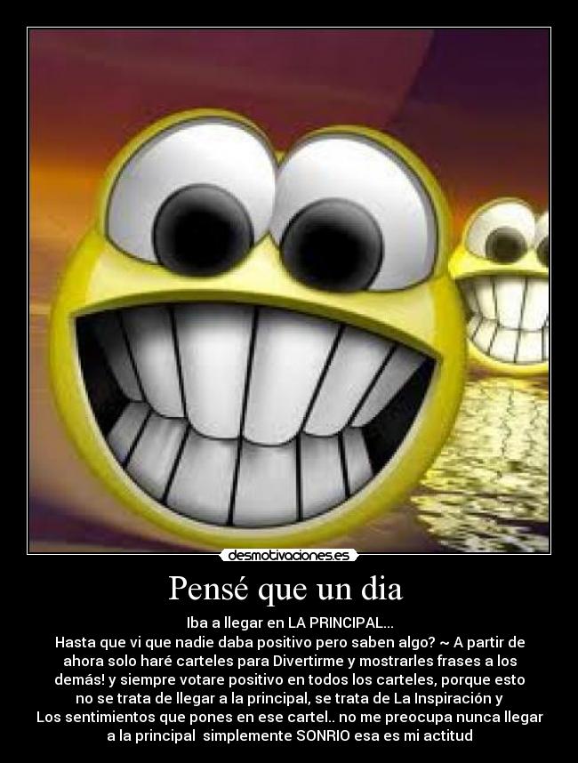 Pensé que un dia - Iba a llegar en LA PRINCIPAL...
Hasta que vi que nadie daba positivo pero saben algo? ~ A partir de
ahora solo haré carteles para Divertirme y mostrarles frases a los
demás! y siempre votare positivo en todos los carteles, porque esto
no se trata de llegar a la principal, se trata de La Inspiración y
Los sentimientos que pones en ese cartel.. no me preocupa nunca llegar
a la principal simplemente SONRIO esa es mi actitud