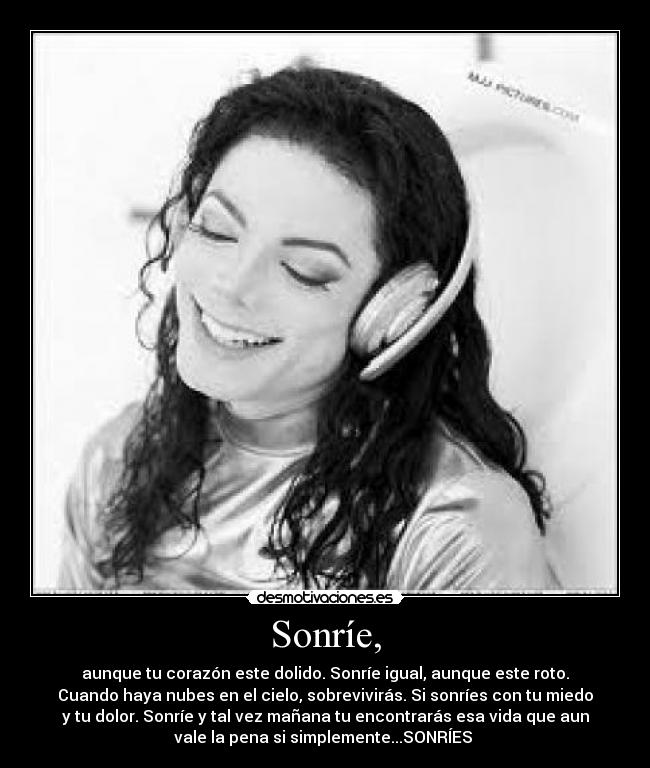 Sonríe, - aunque tu corazón este dolido. Sonríe igual, aunque este roto.
Cuando haya nubes en el cielo, sobrevivirás. Si sonríes con tu miedo
y tu dolor. Sonríe y tal vez mañana tu encontrarás esa vida que aun
vale la pena si simplemente...SONRÍES 