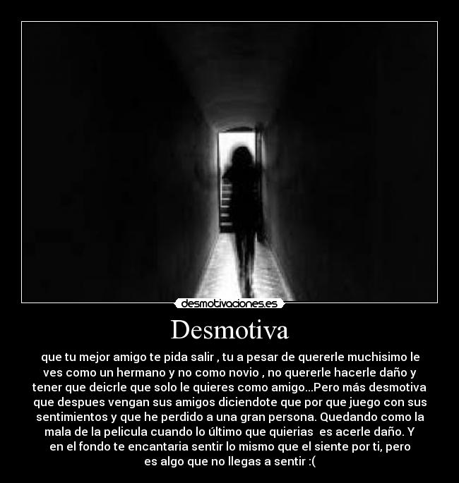 Desmotiva - que tu mejor amigo te pida salir , tu a pesar de quererle muchisimo le
ves como un hermano y no como novio , no quererle hacerle daño y
tener que deicrle que solo le quieres como amigo...Pero más desmotiva
que despues vengan sus amigos diciendote que por que juego con sus
sentimientos y que he perdido a una gran persona. Quedando como la
mala de la pelicula cuando lo último que quierias es acerle daño. Y
en el fondo te encantaria sentir lo mismo que el siente por ti, pero
es algo que no llegas a sentir :(
