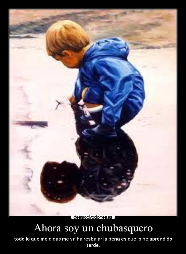 Ahora soy un chubasquero - todo lo que me digas me va ha resbalar la pena es que lo he aprendido tarde.