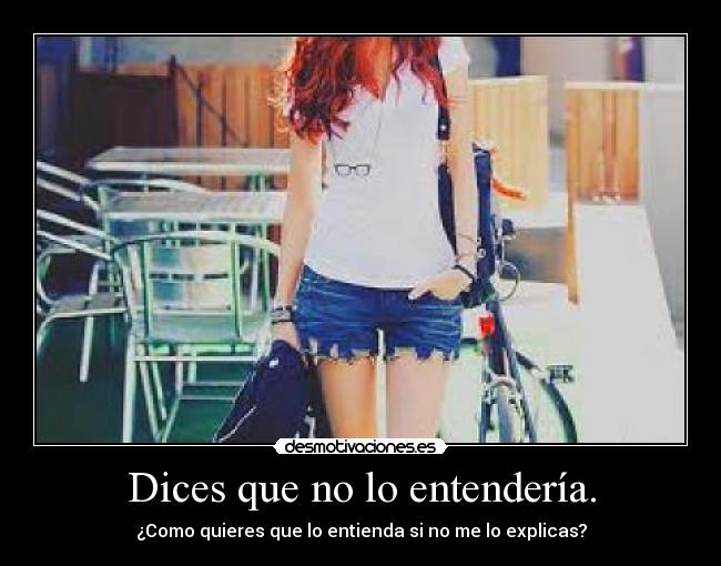 Dices que no lo entendería. - ¿Como quieres que lo entienda si no me lo explicas?