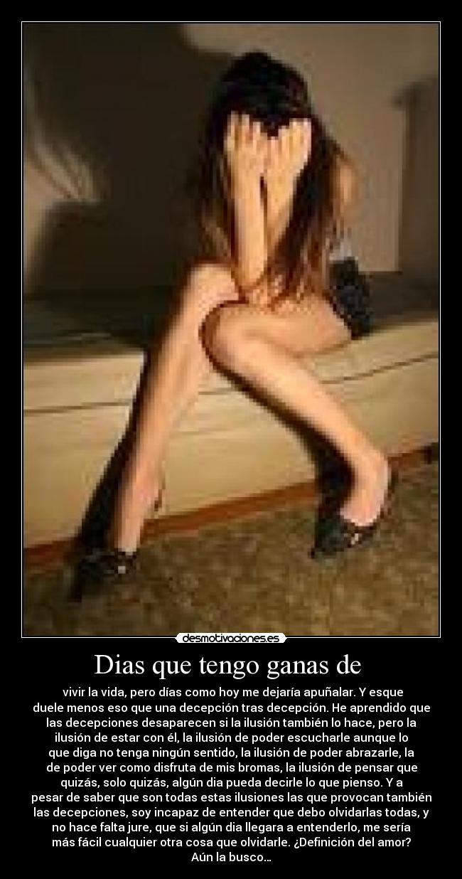 Dias que tengo ganas de - vivir la vida, pero días como hoy me dejaría apuñalar. Y esque
duele menos eso que una decepción tras decepción. He aprendido que
las decepciones desaparecen si la ilusión también lo hace, pero la
ilusión de estar con él, la ilusión de poder escucharle aunque lo
que diga no tenga ningún sentido, la ilusión de poder abrazarle, la
de poder ver como disfruta de mis bromas, la ilusión de pensar que
quizás, solo quizás, algún dia pueda decirle lo que pienso. Y a
pesar de saber que son todas estas ilusiones las que provocan también
las decepciones, soy incapaz de entender que debo olvidarlas todas, y
no hace falta jure, que si algún dia llegara a entenderlo, me sería
más fácil cualquier otra cosa que olvidarle. ¿Definición del amor?
Aún la busco…