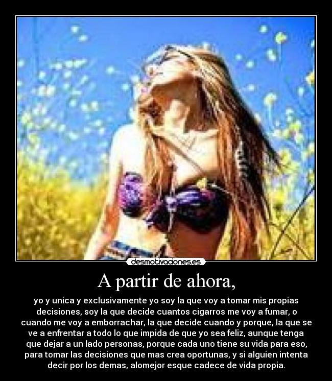A partir de ahora, - yo y unica y exclusivamente yo soy la que voy a tomar mis propias
decisiones, soy la que decide cuantos cigarros me voy a fumar, o
cuando me voy a emborrachar, la que decide cuando y porque, la que se
ve a enfrentar a todo lo que impida de que yo sea feliz, aunque tenga
que dejar a un lado personas, porque cada uno tiene su vida para eso,
para tomar las decisiones que mas crea oportunas, y si alguien intenta
decir por los demas, alomejor esque cadece de vida propia.
