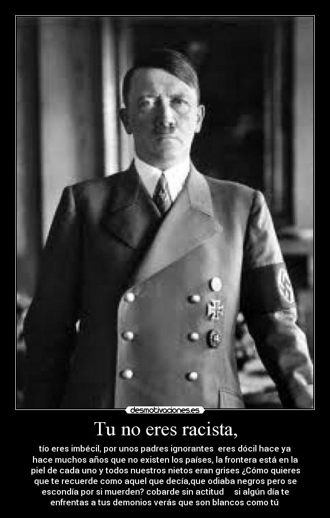 Tu no eres racista, - tío eres imbécil, por unos padres ignorantes eres dócil hace ya
hace muchos años que no existen los países, la frontera está en la
piel de cada uno y todos nuestros nietos eran grises ¿Cómo quieres
que te recuerde como aquel que decía,que odiaba negros pero se
escondía por si muerden? cobarde sin actitud si algún día te
enfrentas a tus demonios verás que son blancos como tú