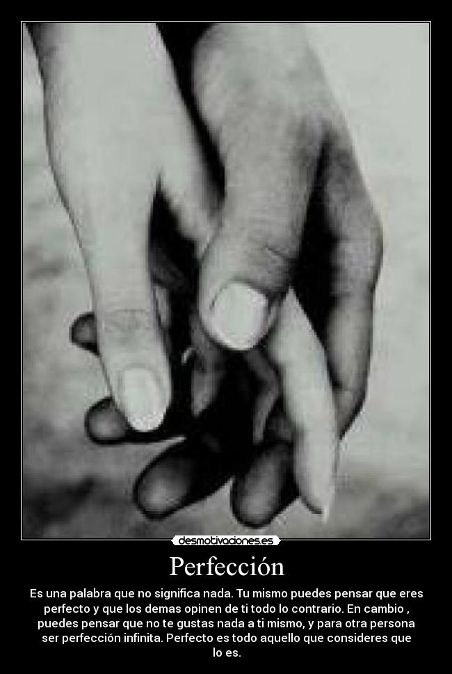 Perfección - Es una palabra que no significa nada. Tu mismo puedes pensar que eres
perfecto y que los demas opinen de ti todo lo contrario. En cambio ,
puedes pensar que no te gustas nada a ti mismo, y para otra persona
ser perfección infinita. Perfecto es todo aquello que consideres que
lo es.