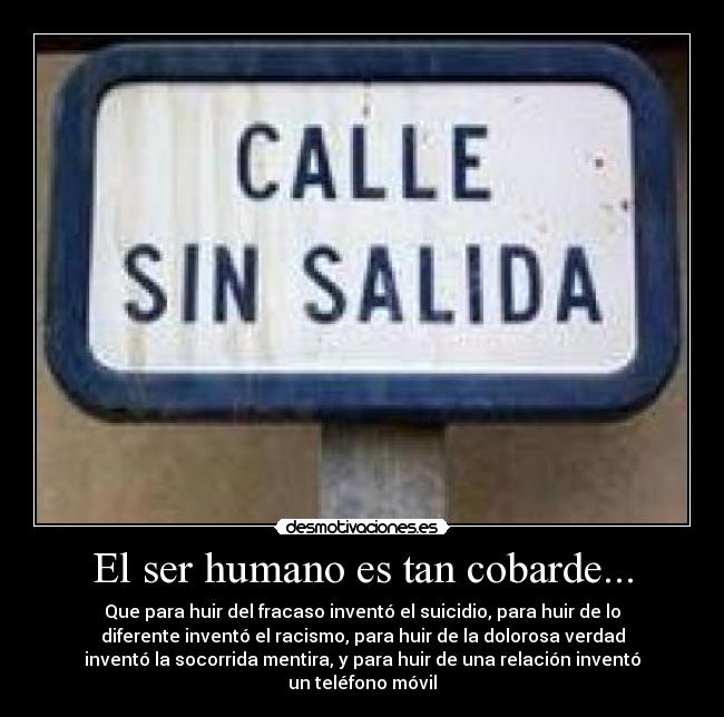 El ser humano es tan cobarde... - Que para huir del fracaso inventó el suicidio, para huir de lo
diferente inventó el racismo, para huir de la dolorosa verdad
inventó la socorrida mentira, y para huir de una relación inventó
un teléfono móvil