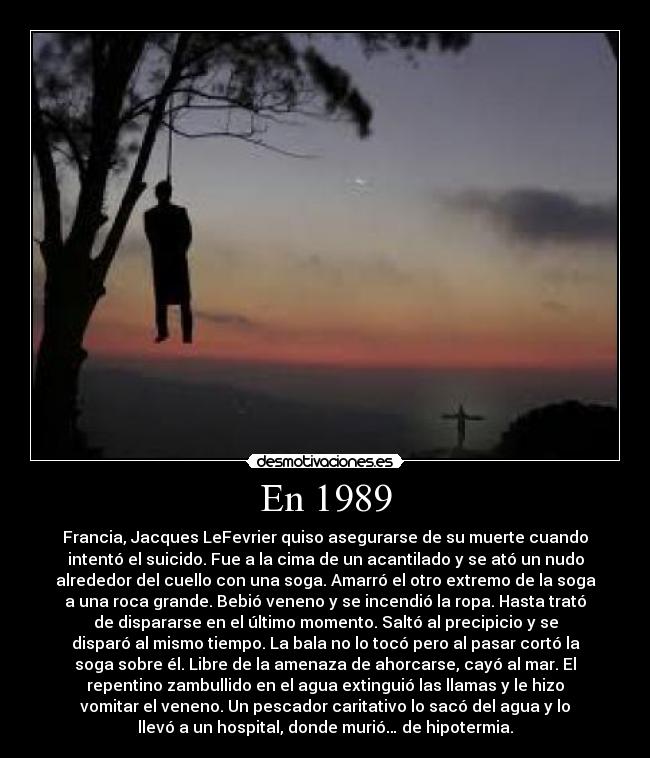 En 1989 - Francia, Jacques LeFevrier quiso asegurarse de su muerte cuando
intentó el suicido. Fue a la cima de un acantilado y se ató un nudo
alrededor del cuello con una soga. Amarró el otro extremo de la soga
a una roca grande. Bebió veneno y se incendió la ropa. Hasta trató
de dispararse en el último momento. Saltó al precipicio y se
disparó al mismo tiempo. La bala no lo tocó pero al pasar cortó la
soga sobre él. Libre de la amenaza de ahorcarse, cayó al mar. El
repentino zambullido en el agua extinguió las llamas y le hizo
vomitar el veneno. Un pescador caritativo lo sacó del agua y lo
llevó a un hospital, donde murió… de hipotermia.
