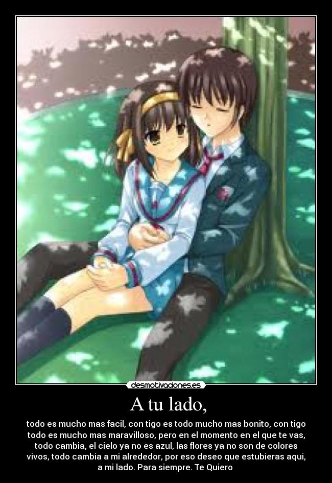 A tu lado, - todo es mucho mas facil, con tigo es todo mucho mas bonito, con tigo
todo es mucho mas maravilloso, pero en el momento en el que te vas,
todo cambia, el cielo ya no es azul, las flores ya no son de colores
vivos, todo cambia a mi alrededor, por eso deseo que estubieras aqui,
a mi lado. Para siempre. Te Quiero