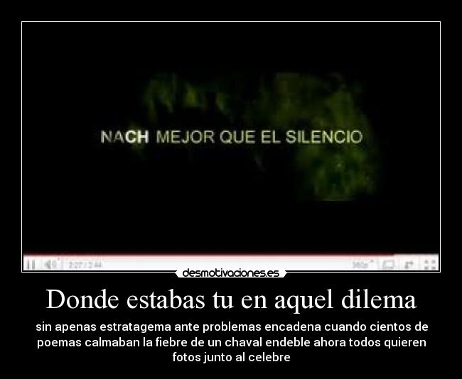 Donde estabas tu en aquel dilema - sin apenas estratagema ante problemas encadena cuando cientos de
poemas calmaban la fiebre de un chaval endeble ahora todos quieren
fotos junto al celebre