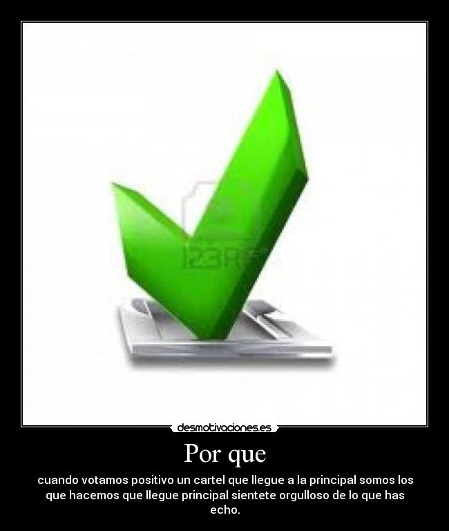 Por que - cuando votamos positivo un cartel que llegue a la principal somos los
que hacemos que llegue principal sientete orgulloso de lo que has
echo.