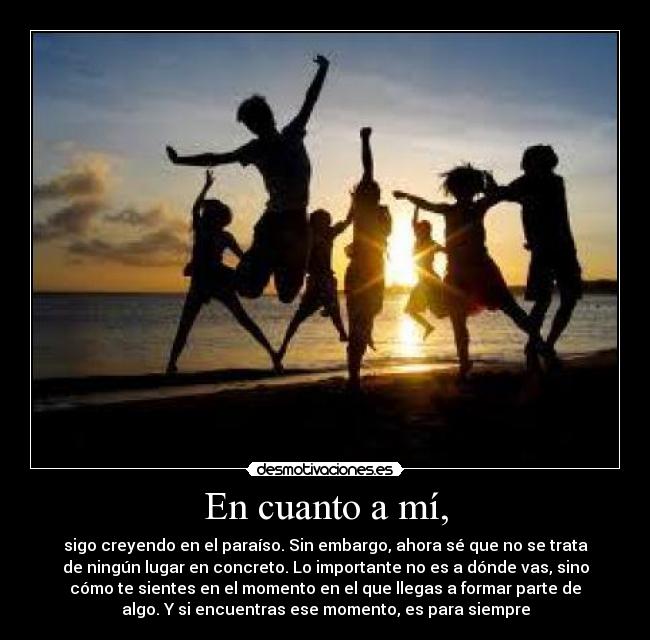 En cuanto a mí, - sigo creyendo en el paraíso. Sin embargo, ahora sé que no se trata
de ningún lugar en concreto. Lo importante no es a dónde vas, sino
cómo te sientes en el momento en el que llegas a formar parte de
algo. Y si encuentras ese momento, es para siempre