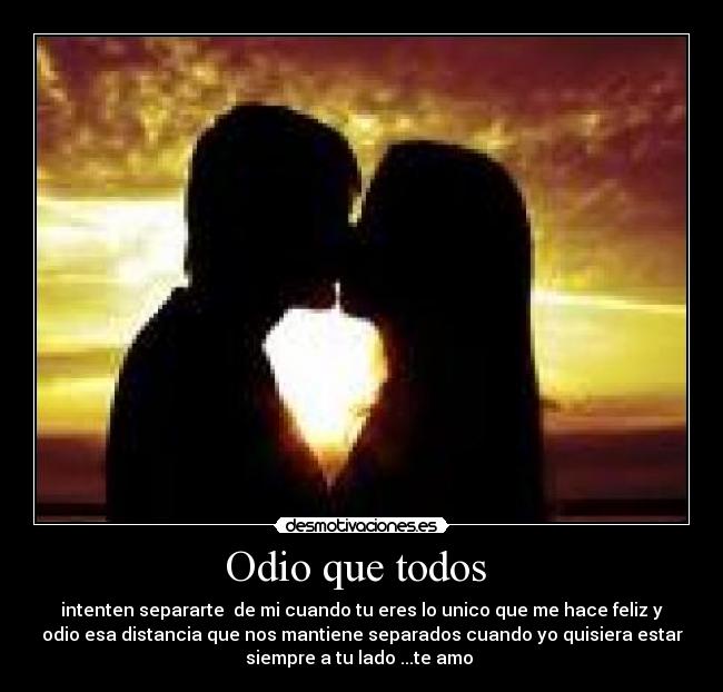 Odio que todos  - intenten separarte  de mi cuando tu eres lo unico que me hace feliz y
odio esa distancia que nos mantiene separados cuando yo quisiera estar
siempre a tu lado ...te amo 