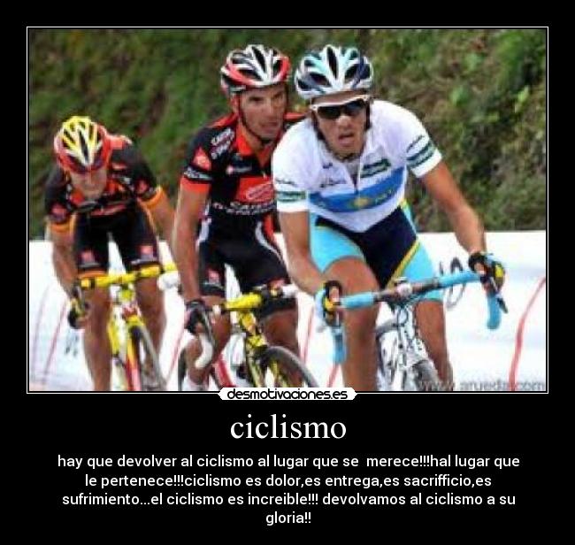 ciclismo - hay que devolver al ciclismo al lugar que se merece!!!hal lugar que
le pertenece!!!ciclismo es dolor,es entrega,es sacrifficio,es
sufrimiento...el ciclismo es increible!!! devolvamos al ciclismo a su
gloria!!