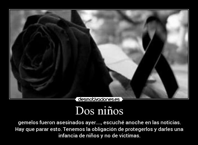 Dos niños - gemelos fueron asesinados ayer...., escuché anoche en las noticias.
Hay que parar esto. Tenemos la obligación de protegerlos y darles una
infancia de niños y no de victimas.