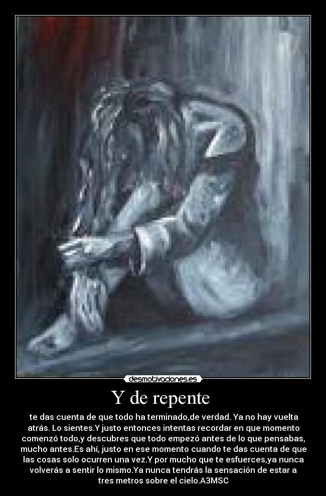 Y de repente - te das cuenta de que todo ha terminado,de verdad. Ya no hay vuelta
atrás. Lo sientes.Y justo entonces intentas recordar en que momento
comenzó todo,y descubres que todo empezó antes de lo que pensabas,
mucho antes.Es ahí, justo en ese momento cuando te das cuenta de que
las cosas solo ocurren una vez.Y por mucho que te esfuerces,ya nunca
volverás a sentir lo mismo.Ya nunca tendrás la sensación de estar a
tres metros sobre el cielo.A3MSC