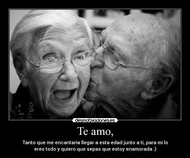 Te amo, - Tanto que me encantaría llegar a esta edad junto a ti, para mi lo
eres todo y quiero que sepas que estoy enamorada :)