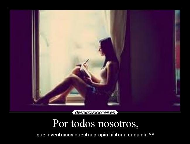Por todos nosotros, - que inventamos nuestra propia historia cada día ^.^
