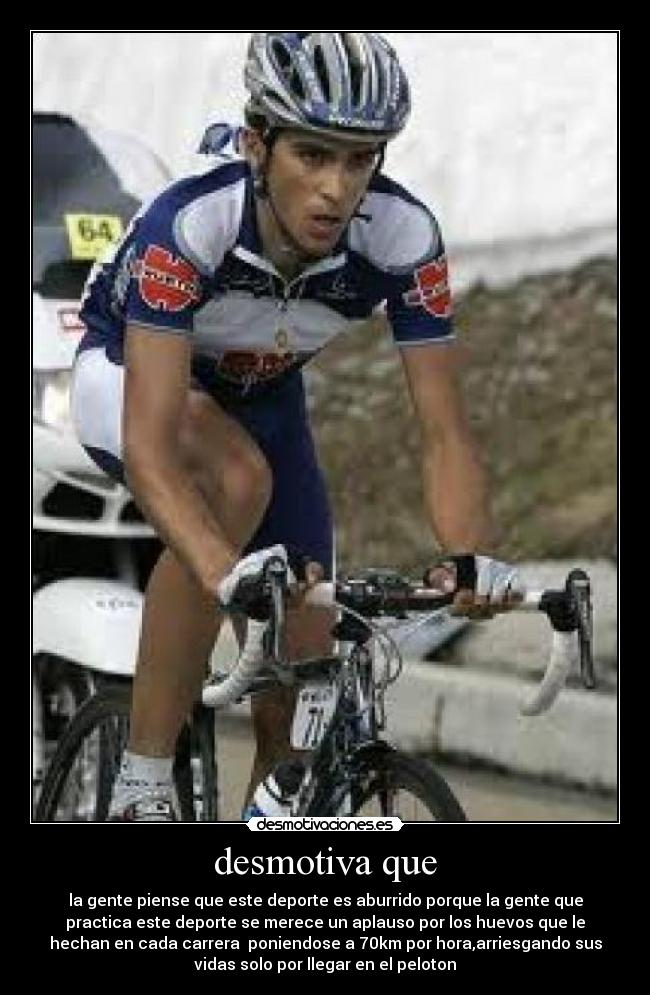 desmotiva que - la gente piense que este deporte es aburrido porque la gente que
practica este deporte se merece un aplauso por los huevos que le
hechan en cada carrera poniendose a 70km por hora,arriesgando sus
vidas solo por llegar en el peloton