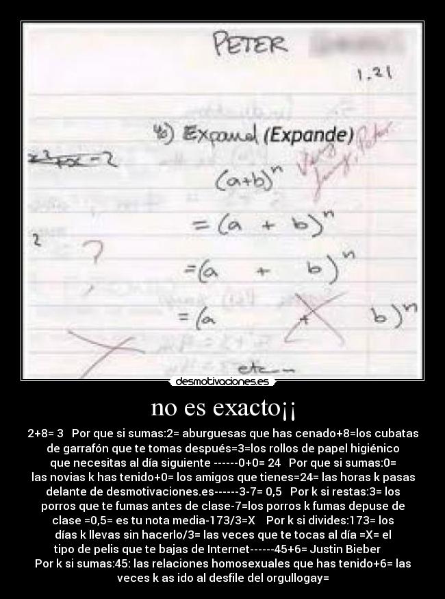 no es exacto¡¡ - 2+8= 3 Por que si sumas:2= aburguesas que has cenado+8=los cubatas
de garrafón que te tomas después=3=los rollos de papel higiénico
que necesitas al día siguiente ------0+0= 24 Por que si sumas:0=
las novias k has tenido+0= los amigos que tienes=24= las horas k pasas
delante de desmotivaciones.es------3-7= 0,5 Por k si restas:3= los
porros que te fumas antes de clase-7=los porros k fumas depuse de
clase =0,5= es tu nota media-173/3=X Por k si divides:173= los
días k llevas sin hacerlo/3= las veces que te tocas al día =X= el
tipo de pelis que te bajas de Internet------45+6= Justin Bieber
Por k si sumas:45: las relaciones homosexuales que has tenido+6= las
veces k as ido al desfile del orgullogay=