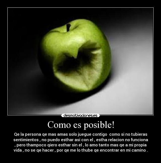 Como es posible! - Qe la persona qe mas amas solo juegue contigo como si no tubieras
sentimientos , no puedo esthar asi con el , estha relacion no funciona
, pero thampoco qiero esthar sin el , lo amo tanto mas qe a mi propia
vida , no se qe hacer , por qe me lo thube qe encontrar en mi camino .