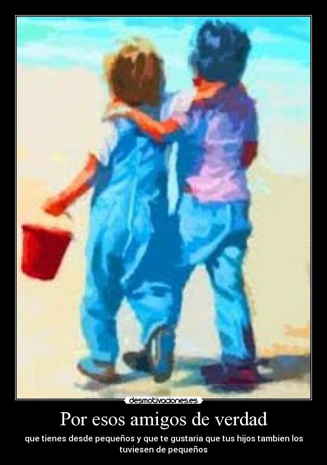 Por esos amigos de verdad - que tienes desde pequeños y que te gustaria que tus hijos tambien los
tuviesen de pequeños