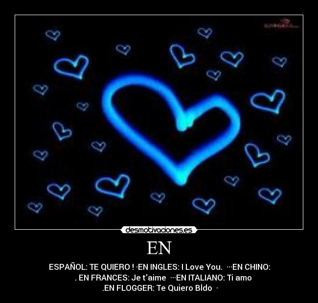 EN - ESPAÑOL: TE QUIERO !♥·EN INGLES: I Love You.♥ ···EN CHINO:
我愛你 .♥EN FRANCES: Je taime ♥···EN ITALIANO: Ti amo
♥.EN FLOGGER: Te Quiero Bldo ♥·