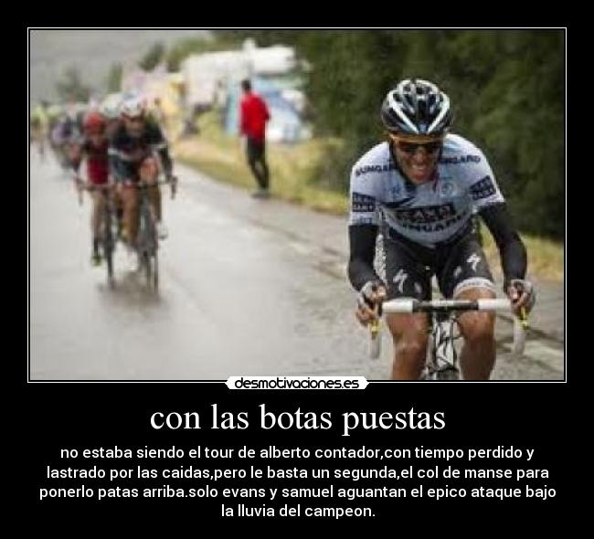 con las botas puestas - no estaba siendo el tour de alberto contador,con tiempo perdido y
lastrado por las caidas,pero le basta un segunda,el col de manse para
ponerlo patas arriba.solo evans y samuel aguantan el epico ataque bajo
la lluvia del campeon.