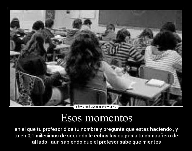 Esos momentos - en el que tu profesor dice tu nombre y pregunta que estas haciendo , y
tu en 0,1 milesimas de segundo le echas las culpas a tu compañero de
al lado , aun sabiendo que el profesor sabe que mientes