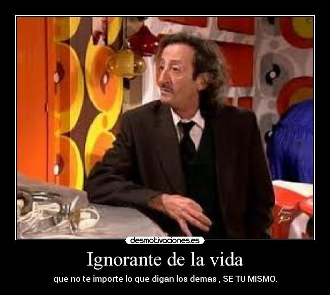 Ignorante de la vida - que no te importe lo que digan los demas , SE TU MISMO.