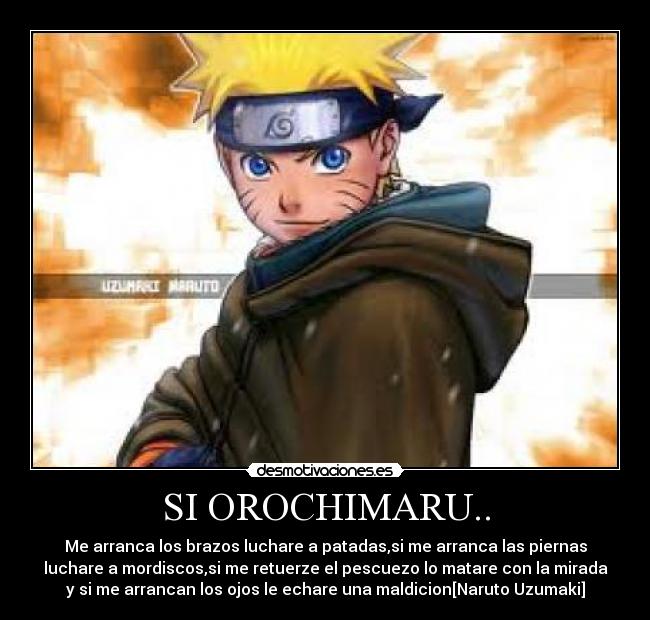 SI OROCHIMARU.. - Me arranca los brazos luchare a patadas,si me arranca las piernas
luchare a mordiscos,si me retuerze el pescuezo lo matare con la mirada
y si me arrancan los ojos le echare una maldicion[Naruto Uzumaki]