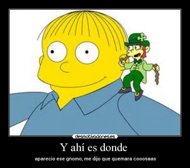 Y ahí es donde - aparecio ese gnomo, me dijo que quemara cooosaas