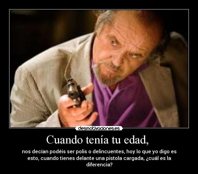 Cuando tenía tu edad, - nos decían podéis ser polis o delincuentes, hoy lo que yo digo es
esto, cuando tienes delante una pistola cargada, ¿cuál es la
diferencia?
