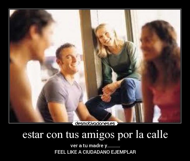 estar con tus amigos por la calle - ver a tu madre y...........
FEEL LIKE A CIUDADANO EJEMPLAR