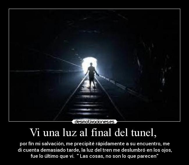 Vi una luz al final del tunel,  - por fín mi salvación, me precipité rápidamente a su encuentro, me
di cuenta demasiado tarde, la luz del tren me deslumbró en los ojos,
fue lo último que vi.   Las cosas, no son lo que parecen