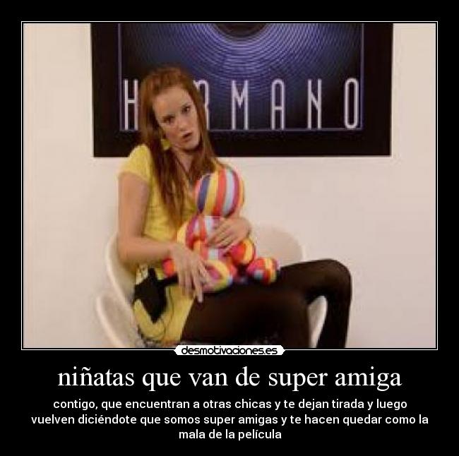 niñatas que van de super amiga - contigo, que encuentran a otras chicas y te dejan tirada y luego
vuelven diciéndote que somos super amigas y te hacen quedar como la
mala de la película