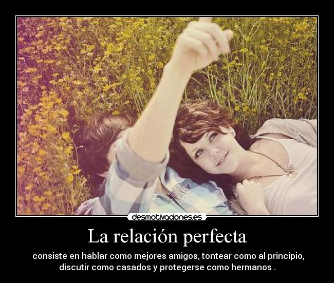 La relación perfecta - consiste en hablar como mejores amigos, tontear como al principio,
discutir como casados y protegerse como hermanos .